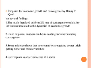 Empirics for economic growth and convergence by Danny T. Quahhas several findings:1.The much- heralded uniform 2% rate of convergence could arise for reasons unrelated to the dynamics of economic growth2.Usual empirical analysis can be misleading for understanding convergence3.Some evidence shows that poor countries are getting poorer , rich getting richer and middle vanishes4.Convergence is observed across U.S states