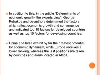 In addition to this, in the article “Determinants of economic growth- the experts view”, George Petrakosand co-authors determined the factors which affect economic growth and convergence and indicated top 10 factors for developed countries as well as top 10 factors for developing countries.China and India exhibit by far the greatest potential for economic dynamism, while Europe receives a lower ranking, whereas the last positions are taken by countries and areas located in Africa.