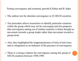   Testing convergence and economic growth-S.Nahar and B. InderThe authors test for absolute convergence in 22 OECD countriesTest procedure allows researchers to identify particular countries within the group which may not be converging and also proposes that convergence among set of similar countries is better thought as movement towards a group leader rather than movement towards a group meanAlso, they highlighted the inappropriateness of tests of unit roots and co integration as an indicator of the presence of convergence.There is a strong evidence for convergence among this group of OECD countries between 1950-1998Norway diverging from the mean per capita GDP,Singapore diverging in recent years ,and New Zealand consistently diverging from the U.S per capita GDP
