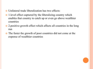 Unilateral trade liberalization has two effects:1.level effect captured by the liberalizing country which enables that country to catch up or even go above wealthier countries2.positive growth effect which affects all countries in the long runThe faster the growth of poor countries did not come at the expense of wealthier countries 
