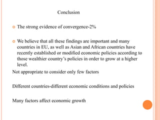                                      ConclusionThe strong evidence of convergence-2%We believe that all these findings are important and many countries in EU, as well as Asian and African countries have recently established or modified economic policies according to those wealthier country’s policies in order to grow at a higher level.Not appropriate to consider only few factorsDifferent countries-different economic conditions and policiesMany factors affect economic growth