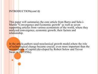 INTRODUCTION(cont’d)This paper will summaries the core article from Barro and Sala-i-Martin “Convergence and Economic growth” as well as seven supporting articles from various economists of the world, where they analyzed convergence, economic growth, their factors and relationship.In the article,authors used neoclassical growth model,where the role of technological change became crucial, even more important than the accomulation of capital.(developed by Robert Solow and Trevor Swan in the 1950s).
