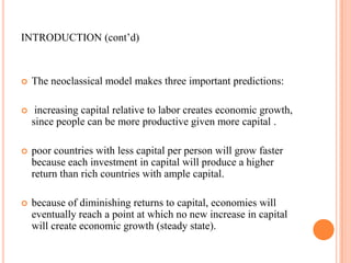 INTRODUCTION (cont’d)The neoclassical model makes three important predictions:increasing capital relative to labor creates economic growth, since people can be more productive given more capital.poor countries with less capital per person will grow faster because each investment in capital will produce a higher return than rich countries with ample capital.because of diminishing returns to capital, economies will eventually reach a point at which no new increase in capital will create economic growth (steady state).