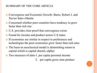 SUMMARY OF THE CORE ARTICLEConvergence and Economic Growth- Barro, Robert J. and Xavier Sala-i-MartinConcerned whether poor countries have tendency to grow faster than rich oneU.S. provides clear proof that convergence existsFound for income and product across U.S statesIf economies are similar in respect to preferences and technologies-the poor economies grow faster than rich onesThe basis-in neoclassical model is diminishing return to capital-which is capital share(L-alpha)Two measures of data-1. per capita personal income                                        2.   per capita gross state product