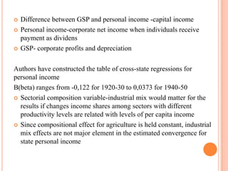 Difference between GSP and personal income -capital incomePersonal income-corporate net income when individuals receive payment as dividensGSP- corporate profits and depreciationAuthors have constructed the table of cross-state regressions for personal incomeB(beta) ranges from -0,122 for 1920-30 to 0,0373 for 1940-50Sectorial composition variable-industrial mix would matter for the results if changes income shares among sectors with different productivity levels are related with levels of per capita incomeSince compositional effect for agriculture is held constant, industrial mix effects are not major element in the estimated convergence for state personal income