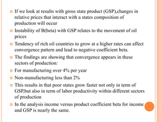 If we look at results with gross state product (GSP),changes in relative prices that interact with a states composition of production will occurInstability of B(beta) with GSP relates to the movement of oil pricesTendency of rich oil countries to grow at a higher rates can affect convergence pattern and lead to negative coefficient beta.The findings are showing that convergence appears in these sectors of production:For manufacturing over 4% per yearNon-manufacturing less than 2%This results in that poor states grow faster not only in term of GSP,but also in term of labor productivity within different sectors of productionIn the analysis income versus product coefficient beta for income and GSP is nearly the same.