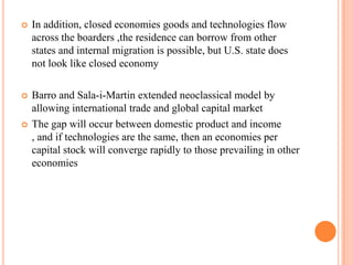 In addition, closed economies goods and technologies flow across the boarders ,the residence can borrow from other states and internal migration is possible, but U.S. state does not look like closed economyBarro and Sala-i-Martin extended neoclassical model by allowing international trade and global capital marketThe gap will occur between domestic product and income , and if technologies are the same, then an economies per capital stock will converge rapidly to those prevailing in other economies