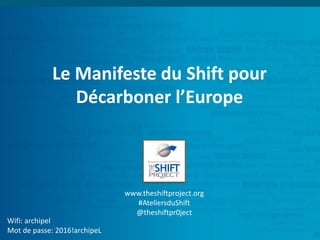 Le Manifeste du Shift pour
Décarboner l’Europe
Wifi: archipel
Mot de passe: 2016!archipeL
www.theshiftproject.org
#AteliersduShift
@theshiftpr0ject
 