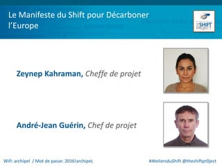 Le Manifeste du Shift pour Décarboner
l’Europe
Zeynep Kahraman, Cheffe de projet
André-Jean Guérin, Chef de projet
Wifi: archipel / Mot de passe: 2016!archipeL #AteliersduShift @theshiftpr0ject
 