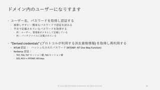 ドメイン内のユーザーになりすます
 ユーザー名、パスワードを取得し認証する
 推察しやすい・簡単なパスワードで認証を試みる
 平文で記載されているパスワードを取得する
 例：ユーザー、管理者がメモとして記載している
 例： バッチファイルに記載されている
 “Derived credentials” (プロトコルが利用する派生資格情報) を取得し再利用する
 NTLM 認証： ハッシュ化されたパスワード (NTOWF: NT One Way Function)
 Kerberos 認証：
 TGT, TGS, TGT セッション鍵, TGS セッション鍵
 DES, RC4 == NTOWF, AES keys
12© Copyright Microsoft Corporation. All rights reserved.
 