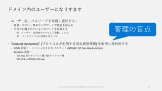 ドメイン内のユーザーになりすます
 ユーザー名、パスワードを取得し認証する
 推察しやすい・簡単なパスワードで認証を試みる
 平文で記載されているパスワードを取得する
 例：ユーザー、管理者がメモとして記載している
 例： バッチファイルに記載されている
 “Derived credentials” (プロトコルが利用する派生資格情報) を取得し再利用する
 NTLM 認証： ハッシュ化されたパスワード (NTOWF: NT One Way Function)
 Kerberos 認証：
 TGT, TGS, TGT セッション鍵, TGS セッション鍵
 DES, RC4 == NTOWF, AES keys
13
管理の盲点
© Copyright Microsoft Corporation. All rights reserved.
 