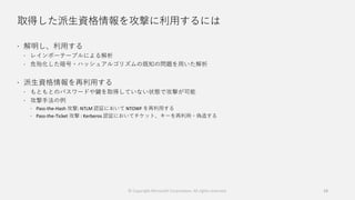 取得した派生資格情報を攻撃に利用するには
 解明し、利用する
 レインボーテーブルによる解析
 危殆化した暗号・ハッシュアルゴリズムの既知の問題を用いた解析
 派生資格情報を再利用する
 もともとのパスワードや鍵を取得していない状態で攻撃が可能
 攻撃手法の例
 Pass-the-Hash 攻撃: NTLM 認証において NTOWF を再利用する
 Pass-the-Ticket 攻撃 : Kerberos 認証においてチケット、キーを再利用・偽造する
18© Copyright Microsoft Corporation. All rights reserved.
 