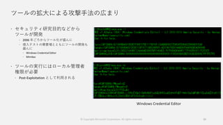 ツールの拡大による攻撃手法の広まり
 セキュリティ研究目的などから
ツールが開発
 2006 年ごろからツール化が盛んに
 侵入テストの需要増とともにツールの開発も
盛んに
 Windows Credential Editor
 Mimikaz
 ツールの実行にはローカル管理者
権限が必要
 Post-Exploitation として利用される
20
Windows Credential Editor
© Copyright Microsoft Corporation. All rights reserved.
 