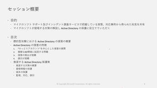 セッション概要
 目的
 マイクロソフト サポート及びインシデント調査サービスで把握している実態、対応事例から得られた知見を共有
 マイクロソフトが提唱する対策の解説し Active Directory の保護に役立てていただく
 目次
 標的型攻撃における Active Directory の侵害の概要
 Active Directory の侵害の特徴
1. “のっとりアカウント”を中心とした侵害の展開
2. 複雑なAD環境に起因する問題
3. 侵害の検出が困難
4. 復旧が困難
 推奨する Active Directory 保護策
 推奨する対策の概要
 資格情報の保護
 端末の保護
 監視、対応、復旧
2© Copyright Microsoft Corporation. All rights reserved.
 