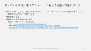 ドメイン内の“乗っ取りアカウント” に対する対策が不足している
 “Active Directory ドメイン内 = 安全” とみなし、ドメインユーザーがすでに侵害されていること
を前提とした対策が不足している
 特権分離の不足
 特権昇格の脆弱性への対応不足
 悪用が多く報告されている脆弱性の例：
 MS14-068 Kerberos の脆弱性により特権が昇格される (3011780)
 MS17-010 Microsoft Windows SMB サーバー用のセキュリティ更新プログラム (4013389)
 CVE-2020-1472 [AD 管理者向け] CVE-2020-1472 Netlogon の対応ガイダンスの概要 – Microsoft Security Response Center
© Copyright Microsoft Corporation. All rights reserved. 21
 