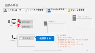 実際の事例
25
資格情報
資格情報
資格情報
よくある原因
・展開イメージが統一
・管理簡素化のために同一アカウントを展開
・よく知られた既定アカウント
・よく知られたサービスのアカウント
・ブルートフォース
© Copyright Microsoft Corporation. All rights reserved.
 