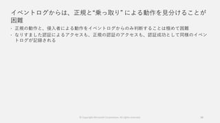 イベントログからは、正規と“乗っ取り” による動作を見分けることが
困難
 正規の動作と、侵入者による動作をイベントログからのみ判断することは極めて困難
 なりすました認証によるアクセスも、正規の認証のアクセスも、認証成功として同様のイベン
トログが記録される
34© Copyright Microsoft Corporation. All rights reserved.
 