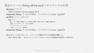 既定のツール (“living off the land” ) やコマンドの利用
 Windows コマンド
 Tasklist, ver, whoami, net user, net group, klist 等
 Powershell, PSExec, サービスの停止、バッチファイル (.bat, .reg) 実行
 AD 標準ツール・コマンド
 LDAP クエリ
 ADユーザー権限でLDAPクエリを通常の権限・設定で投げ、情報を収集可能
 所属しているグループ、アクセス権限
 インターナルフィッシング
 UPN メールアドレス、電話番号
 Powershell, PSExec, サービスの停止、バッチファイル (.bat, .reg) 実行
 単なるツールのブロック、イベントの検出だけでは検知が難しい。
 正常と異常を定義し、ほかのアクティビティと照らし合わせて相関関係を調査する必要がある
© Copyright Microsoft Corporation. All rights reserved. 35
 