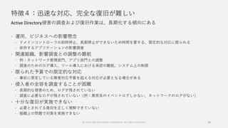 特徴４：迅速な対応、完全な復旧が難しい
Active Directory侵害の調査および復旧作業は、長期化する傾向にある
 運用、ビジネスへの影響懸念
 ドメインコントローラの即時停止、長期停止ができないため時間を要する、限定的な対応に限られる
 依存するアプリケーションの影響調査
 関連組織、影響調査との調整の難航
 例：ネットワーク管理部門、アプリ部門との調整
 調査のためのログ導入、ツール導入における承認の難航、システム上の制限
 限られた予算での限定的な対応
 事前に想定している障害対応予算を超える対応が必要となる場合がある
 侵入者の全容を調査することが困難
 長期的な侵害のため、ログが残されていない
 調査に必要なログが残されていない（例：異常系のイベントログしかない、ネットワークのログがない）
 十分な復旧が実施できない
 必要とされてる復旧を正しく理解できていない
 組織上の問題で対策を実施できない
38© Copyright Microsoft Corporation. All rights reserved.
 