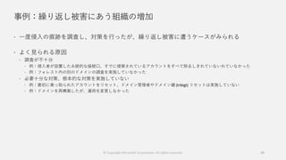 事例：繰り返し被害にあう組織の増加
 一度侵入の痕跡を調査し、対策を行ったが、繰り返し被害に遭うケースがみられる
 よく見られる原因
 調査が不十分
 例：侵入者が設置した永続的な接続口、すでに侵害されているアカウントをすべて除去しきれていないれていなかった
 例：フォレスト内の別のドメインの調査を実施していなかった
 必要十分な対策、根本的な対策を実施していない
 例：最初に乗っ取られたアカウントをリセット、ドメイン管理者やドメイン鍵 (trbtgt) リセットは実施していない
 例：ドメインを再構築したが、運用を変更しなかった
© Copyright Microsoft Corporation. All rights reserved. 39
 