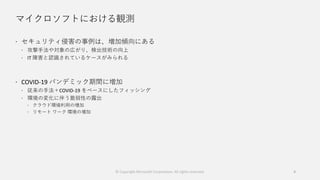 マイクロソフトにおける観測
 セキュリティ侵害の事例は、増加傾向にある
 攻撃手法や対象の広がり、検出技術の向上
 IT 障害と認識されているケースがみられる
 COVID-19 パンデミック期間に増加
 従来の手法＋COVID-19 をベースにしたフィッシング
 環境の変化に伴う脆弱性の露出
 クラウド環境利用の増加
 リモート ワーク 環境の増加
© Copyright Microsoft Corporation. All rights reserved. 4
 