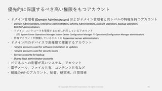 優先的に保護するべき高い権限をもつアカウント
 ドメイン管理者 (Domain Administrators) およびドメイン管理者と同レベルの特権を持つアカウント
 Domain Administrators, Enterprise Administrators, Schema Administrators, Account Operators, Backup Operators
BUILTINAdministrators
 ドメイン コントローラを管理するために利用しているアカウント
 (例) System Center Operations Manager System Center Configuration Manager の Operations/Configuration Manager administrators
 特権アカウントが稼働しているホストの hypervisor server administrators
 ドメイン内のデバイスで高権限で稼働するアカウント
 Service accounts used for software installation or updates
 Service accounts used for security scans
 Service accounts for backup
 Shared local administrator accounts
 ビジネスへの影響が高いシステム、アカウント
 電子メール、ファイル共有、コンテンツ共有など
 組織のVIP のアカウント、秘書、研究者、IT 管理者
© Copyright Microsoft Corporation. All rights reserved. 45
 