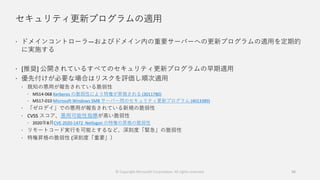 セキュリティ更新プログラムの適用
 ドメインコントローラ―およびドメイン内の重要サーバーへの更新プログラムの適用を定期的
に実施する
 [推奨] 公開されているすべてのセキュリティ更新プログラムの早期適用
 優先付けが必要な場合はリスクを評価し順次適用
 既知の悪用が報告されている脆弱性
 MS14-068 Kerberos の脆弱性により特権が昇格される (3011780)
 MS17-010 Microsoft Windows SMB サーバー用のセキュリティ更新プログラム (4013389)
 「ゼロデイ」での悪用が報告されている新規の脆弱性
 CVSS スコア、悪用可能性指標が高い脆弱性
 2020年8月CVE-2020-1472 Netlogon の特権の昇格の脆弱性
 リモートコード実行を可能とするなど、深刻度「緊急」の脆弱性
 特権昇格の脆弱性 (深刻度「重要」）
© Copyright Microsoft Corporation. All rights reserved. 56
 
