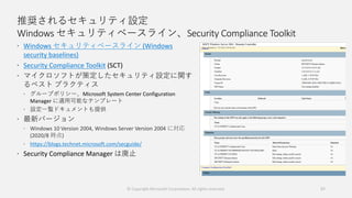 推奨されるセキュリティ設定
Windows セキュリティベースライン、Security Compliance Toolkit
 Windows セキュリティベースライン (Windows
security baselines)
 Security Compliance Toolkit (SCT)
 マイクロソフトが策定したセキュリティ設定に関す
るベスト プラクティス
 グループポリシー、Microsoft System Center Configuration
Manager に適用可能なテンプレート
 設定一覧ドキュメントも提供
 最新バージョン
 Windows 10 Version 2004, Windows Server Version 2004 に対応
(2020/8 時点)
 https://blogs.technet.microsoft.com/secguide/
 Security Compliance Manager は廃止
57© Copyright Microsoft Corporation. All rights reserved.
 
