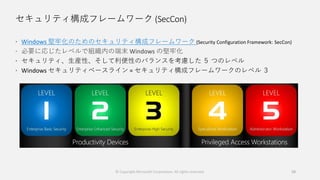 セキュリティ構成フレームワーク (SecCon)
 Windows 堅牢化のためのセキュリティ構成フレームワーク (Security Configuration Framework: SecCon)
 必要に応じたレベルで組織内の端末 Windows の堅牢化
 セキュリティ、生産性、そして利便性のバランスを考慮した ５ つのレベル
 Windows セキュリティベースライン = セキュリティ構成フレームワークのレベル ３
© Copyright Microsoft Corporation. All rights reserved. 58
 