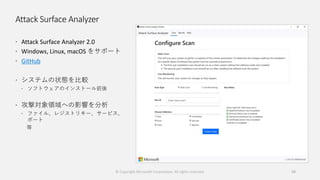 Attack Surface Analyzer
 Attack Surface Analyzer 2.0
 Windows, Linux, macOS をサポート
 GitHub
 システムの状態を比較
 ソフトウェアのインストール前後
 攻撃対象領域への影響を分析
 ファイル、レジストリキー、サービス、
ポート
等
59© Copyright Microsoft Corporation. All rights reserved.
 