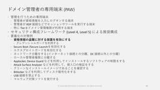 ドメイン管理者の専用端末 (PAW)
 管理を行うための専用端末
 管理者が資格情報を入力しログオンする端末
 管理者が RDP 接続などでセッションやツールを実行する端末
 特に Tier 0 ドメイン管理権限が利用する端末
 セキュリティ構成フレームワーク (Level 4, Level 5) による推奨構成
 要塞化の対策例
 資格情報の盗難に対する保護を有効にする
 クレデンシャルガードを利用する
 Secure Boot /Secure Launchを有効化する
 エクスプロイトガードを有効化する
 ネットワーク分離をする (インターネット接続との分離、DC 接続以外との分離）
 ローカル管理者権限と分離する
 Applocker, Device Guard などを利用してインストールするソフトウェアの制限をする
 Attack Surface Analyzer などを利用して、侵入口の検証をする
 クリーンなインストールイメージであることを確認する
 Bitlocker などを利用してディスク暗号化をする
 USB 接続を禁止する
 マルウェア対策ソフトを実行する
60© Copyright Microsoft Corporation. All rights reserved.
 