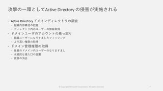 攻撃の一環としてActive Directory の侵害が実施される
 Active Directory ドメインディレクトリの調査
 組織内部構造の把握
 ディレクトリ内のユーザーの情報取得
 ドメインユーザのアカウントの乗っ取り
 組織ユーザーになりすましたフィッシング
 より高い権限の取得
 ドメイン管理権限の取得
 任意のドメイン内ユーザーのなりますまし
 永続的な侵入口の設置
 痕跡の消去
© Copyright Microsoft Corporation. All rights reserved. 7
 