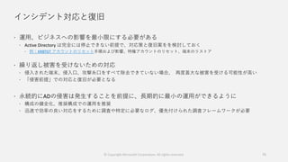 インシデント対応と復旧
 運用、ビジネスへの影響を最小限にする必要がある
 Active Directory は完全には停止できない前提で、対応策と復旧案をを検討しておく
 例：KRBTGT アカウントのリセット手順および影響、特権アカウントのリセット、端末のリストア
 繰り返し被害を受けないための対応
 侵入された端末、侵入口、攻撃糸口をすべて除去できていない場合、 再度甚大な被害を受ける可能性が高い
 「侵害前提」での対応と復旧が必要となる
 永続的にADの侵害は発生することを前提に、長期的に最小の運用ができるように
 構成の健全化、推奨構成での運用を推奨
 迅速で効率の良い対応をするために調査や特定に必要なログ、優先付けられた調査フレームワークが必要
75© Copyright Microsoft Corporation. All rights reserved.
 