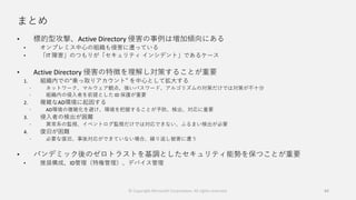 まとめ
• 標的型攻撃、Active Directory 侵害の事例は増加傾向にある
• オンプレミス中心の組織も侵害に遭っている
• 「IT 障害」のつもりが「セキュリティ インシデント」であるケース
• Active Directory 侵害の特徴を理解し対策することが重要
1. 組織内での“乗っ取りアカウント” を中心として拡大する
 ネットワーク、マルウェア観点、強いパスワード、アルゴリズムの対策だけでは対策が不十分
 組織内の侵入者を前提とした ID 保護が重要
2. 複雑なAD環境に起因する
 AD環境の複雑化を避け、環境を把握することが予防、検出、対応に重要
3. 侵入者の検出が困難
 異常系の監視、イベントログ監視だけでは対応できない、ふるまい検出が必要
4. 復旧が困難
 必要な復旧、事後対応ができていない場合、繰り返し被害に遭う
• パンデミック後のゼロトラストを基調としたセキュリティ能勢を保つことが重要
• 推奨構成、ID管理（特権管理）、デバイス管理
84© Copyright Microsoft Corporation. All rights reserved.
 