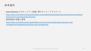 参考資料
 Active Directory のセキュリティ保護に関するベスト プラクティス
 https://docs.microsoft.com/ja-jp/windows-server/identity/ad-ds/plan/security-best-practices/best-
practices-for-securing-active-directory
 資格情報の保護と管理
 https://docs.microsoft.com/ja-jp/windows-server/security/credentials-protection-and-
management/credentials-protection-and-management
© Copyright Microsoft Corporation. All rights reserved. 87
 