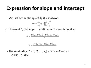 Expression for slope and intercept
• We first define the quantity D, as follows:
• In terms of D, the slope m and intercept c are defined as:
• The residuals, εi (i = 1, 2, . . ., n), are calculated as:
εi = yi – c - mxi
15
 
