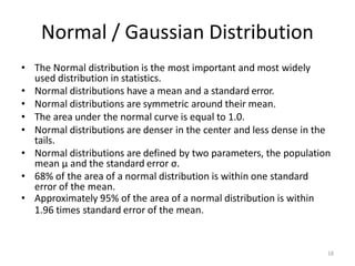 18
Normal / Gaussian Distribution
• The Normal distribution is the most important and most widely
used distribution in statistics.
• Normal distributions have a mean and a standard error.
• Normal distributions are symmetric around their mean.
• The area under the normal curve is equal to 1.0.
• Normal distributions are denser in the center and less dense in the
tails.
• Normal distributions are defined by two parameters, the population
mean μ and the standard error σ.
• 68% of the area of a normal distribution is within one standard
error of the mean.
• Approximately 95% of the area of a normal distribution is within
1.96 times standard error of the mean.
 