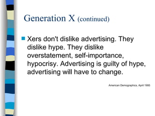 Generation X  (continued) Xers don't dislike advertising. They dislike hype. They dislike overstatement, self-importance, hypocrisy. Advertising is guilty of hype, advertising will have to change. American Demographics, April 1995 