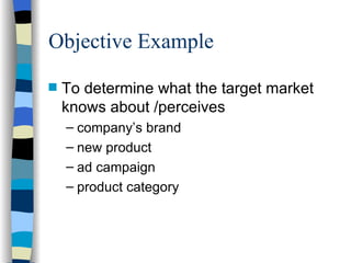 Objective Example To determine what the target market knows about /perceives company’s brand new product ad campaign product category 