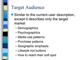 Target Audience Similar to the current user description, except it describes only the target market Demographics Psychographics Media use patterns Purchase patterns Geographic emphasis Lifestyle hot buttons How to reach their soft spot 