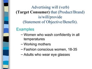 Advertising will (verb) (Target Consumer)  that (Product/Brand) is/will/provide (Statement of Objective/Benefit). Examples Women who wash confidently in all temperatures Working mothers Fashion conscious women, 18-35 Adults who wear eye glasses  