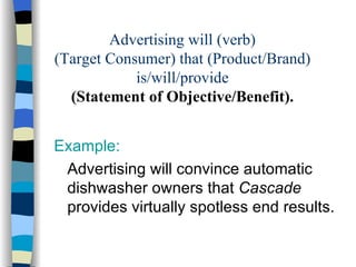 Advertising will (verb) (Target Consumer) that (Product/Brand) is/will/provide (Statement of Objective/Benefit). Example: Advertising will convince automatic dishwasher owners that  Cascade  provides virtually spotless end results.  