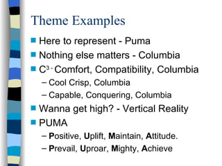 Theme Examples Here to represent - Puma Nothing else matters - Columbia C 3 -  Comfort, Compatibility, Columbia Cool Crisp, Columbia Capable, Conquering, Columbia Wanna get high? - Vertical Reality PUMA P ositive,  U plift,  M aintain,  A ttitude. P revail,  U proar,  M ighty,  A chieve 