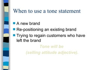 When to use a tone statement A new brand Re-positioning an existing brand Trying to regain customers who have left the brand Tone will be  (selling attitude adjective). 