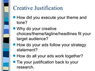 How did you execute your theme and tone?  Why do your creative choices/theme/tagline/headlines fit your target audience?  How do your ads follow your strategy statement?  How do all your ads work together? Tie your justification back to your research. Creative Justification 