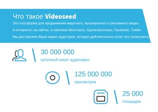 25 000
площадок
30 000 000
суточный охват аудитории
125 000 000
просмотров
Что такое Videoseed
Это платформа для продвижения вирусного, музыкального и рекламного видео
в интернете: на сайтах, в пабликах Вконтакте, Одноклассниках, Facebook, Twitter.
Мы доставляем Ваше видео аудитории, которая действительно хочет его посмотреть!
 