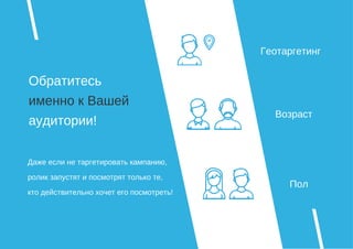 Обратитесь
именно к Вашей
аудитории!
Геотаргетинг
Возраст
Пол
Даже если не таргетировать кампанию,
ролик запустят и посмотрят только те,
кто действительно хочет его посмотреть!
 