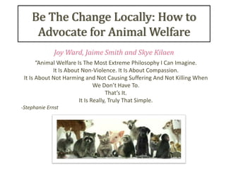Be The Change Locally: How to
     Advocate for Animal Welfare
              Joy Ward, Jaime Smith and Skye Kilaen
       “Animal Welfare Is The Most Extreme Philosophy I Can Imagine.
             It Is About Non-Violence. It Is About Compassion.
 It Is About Not Harming and Not Causing Suffering And Not Killing When
                               We Don’t Have To.
                                    That’s It.
                        It Is Really, Truly That Simple.
-Stephanie Ernst
 