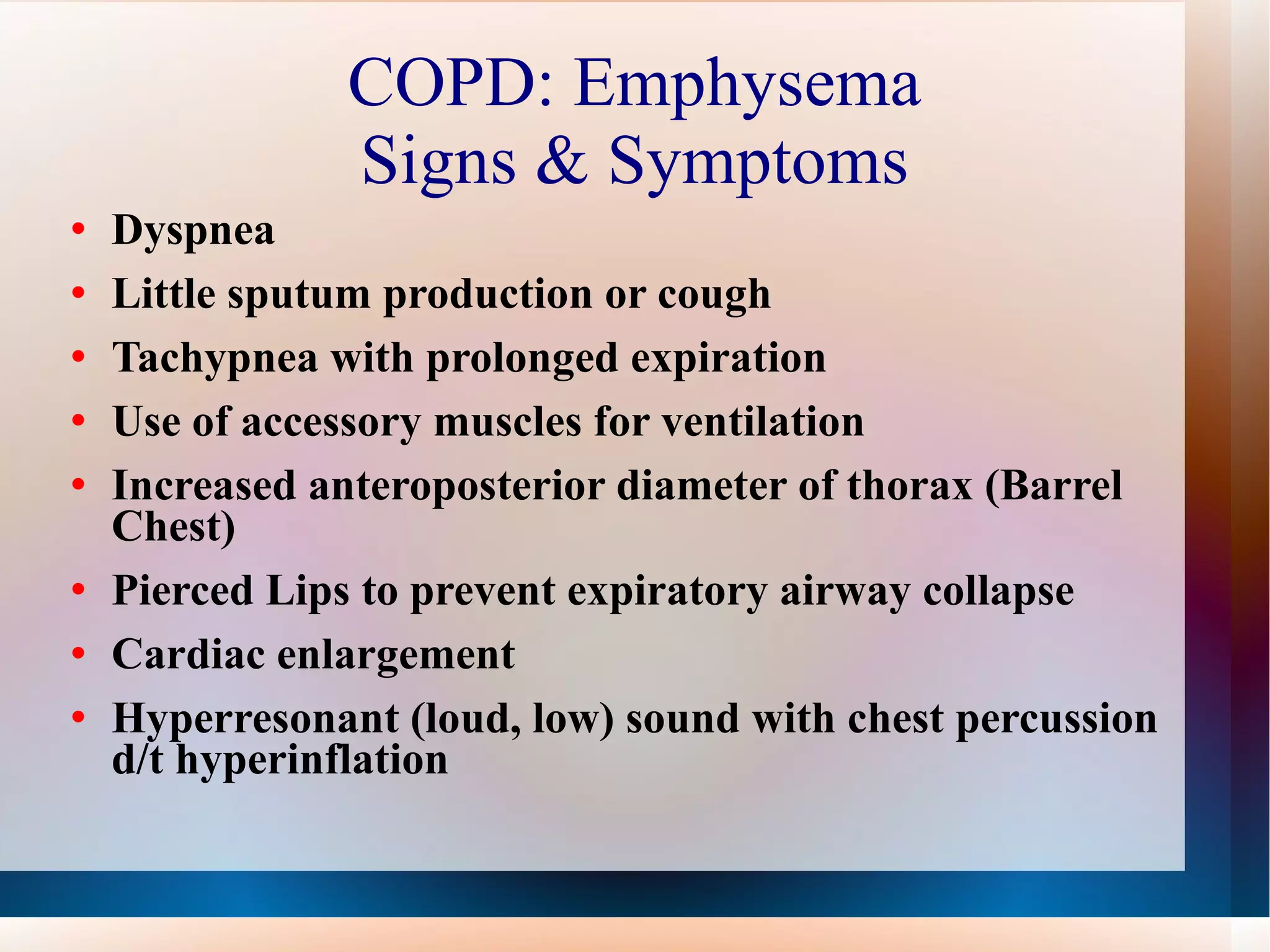 COPD: Emphysema Signs & Symptoms Dyspnea  Little sputum production or cough Tachypnea with prolonged expiration Use of accessory muscles for ventilation Increased anteroposterior diameter of thorax (Barrel Chest)  Pierced Lips to prevent expiratory airway collapse Cardiac enlargement Hyperresonant (loud, low) sound with chest percussion d/t hyperinflation 