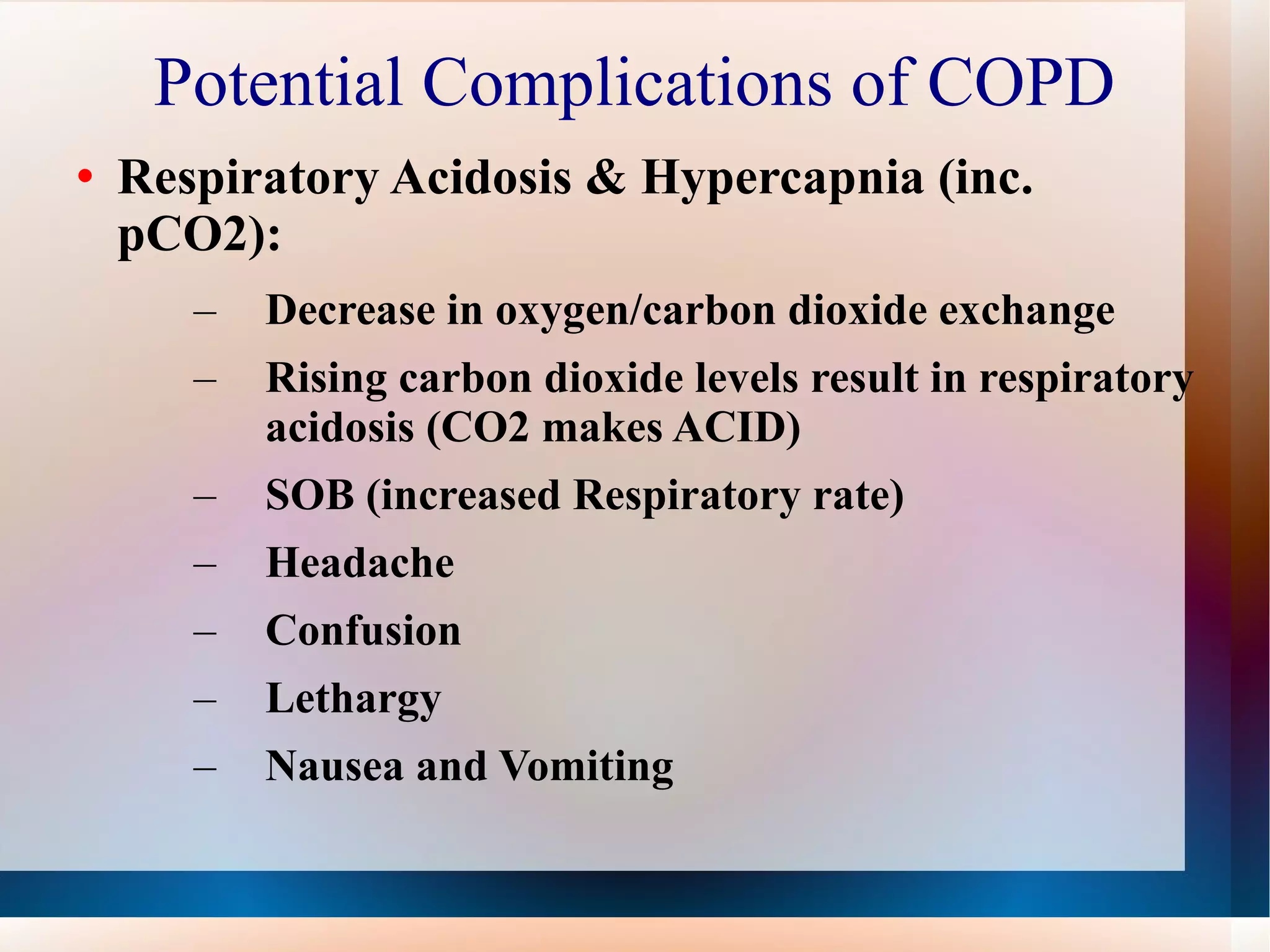 Potential Complications of COPD Respiratory Acidosis & Hypercapnia (inc. pCO2): Decrease in oxygen/carbon dioxide exchange Rising carbon dioxide levels result in respiratory acidosis (CO2 makes ACID) SOB (increased Respiratory rate) Headache Confusion Lethargy Nausea and Vomiting 